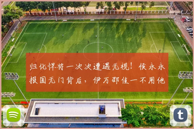 归化悍将一次次遭遇无视！侯永永报国无门背后，伊万邵佳一不用他的三大残酷理由，每一个都扎心_球员_国足_战术