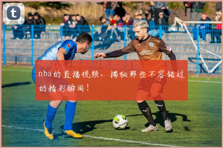 nba的直播视频，揭秘那些不容错过的精彩瞬间！