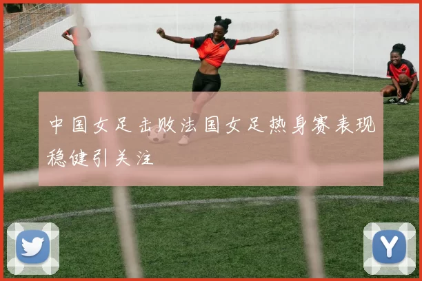 中国女足击败法国女足热身赛表现稳健引关注