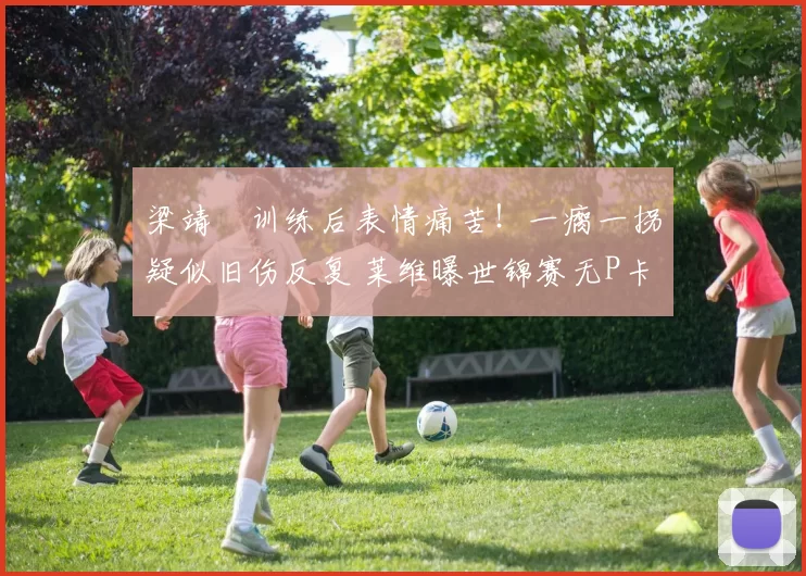 梁靖崑训练后表情痛苦！一瘸一拐疑似旧伤反复 莱维曝世锦赛无P卡