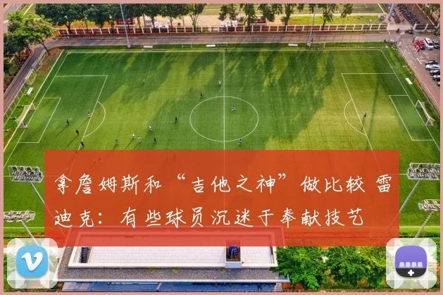 拿詹姆斯和“吉他之神”做比较 雷迪克：有些球员沉迷于奉献技艺