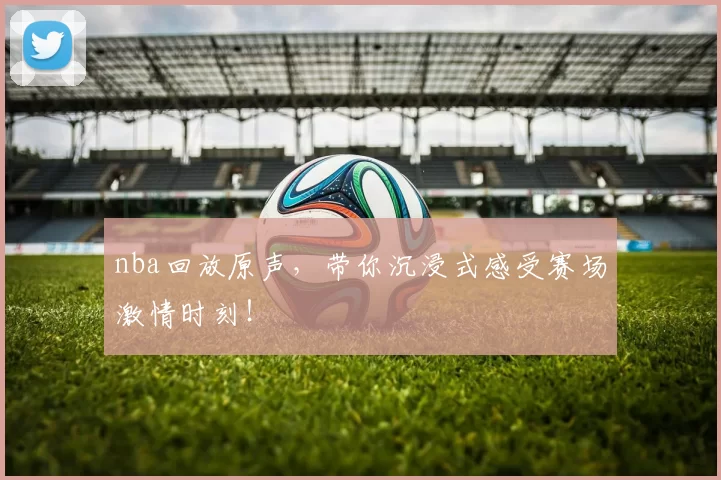 nba回放原声，带你沉浸式感受赛场激情时刻！