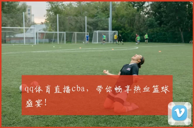 qq体育直播cba，带你畅享热血篮球盛宴！