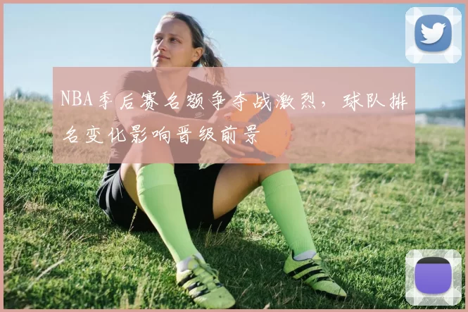 NBA季后赛名额争夺战激烈，球队排名变化影响晋级前景