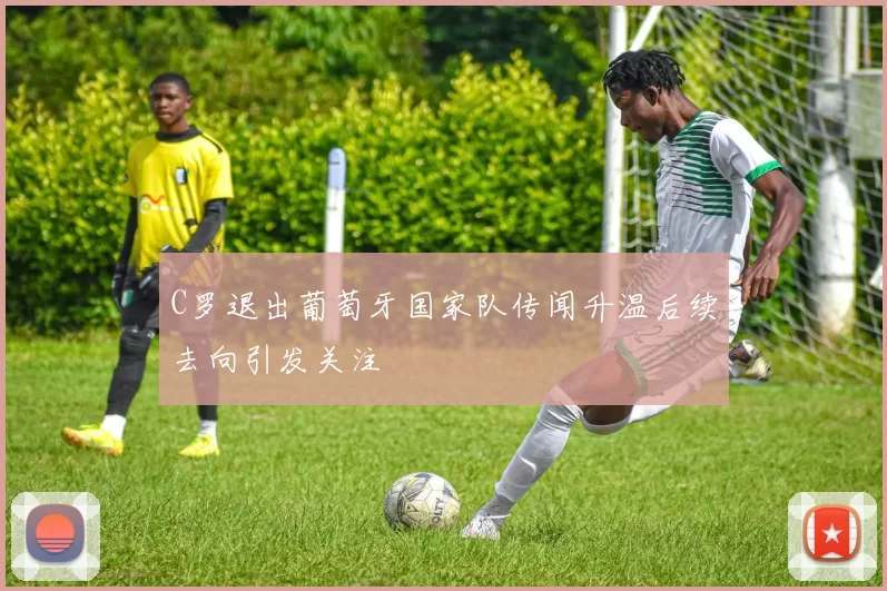 C罗退出葡萄牙国家队传闻升温后续去向引发关注