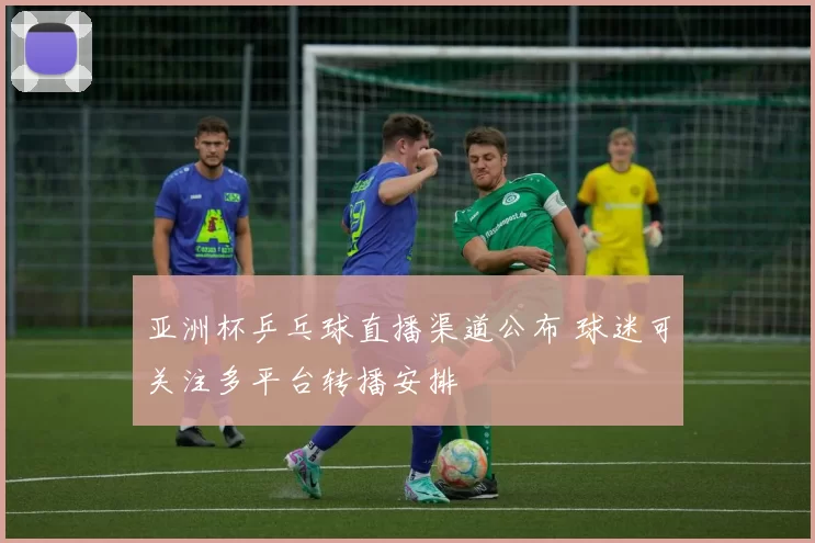 亚洲杯乒乓球直播渠道公布 球迷可关注多平台转播安排