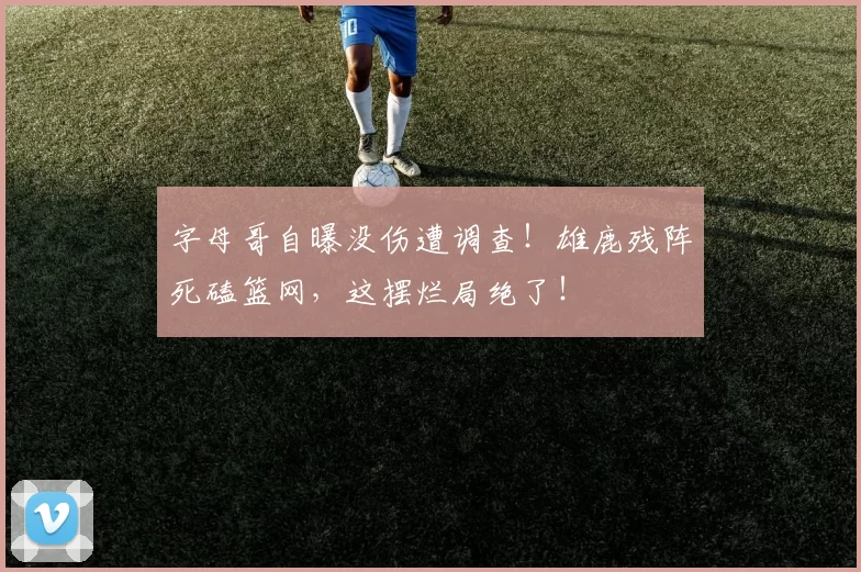 字母哥自曝没伤遭调查!雄鹿残阵死磕篮网,这摆烂局绝了!