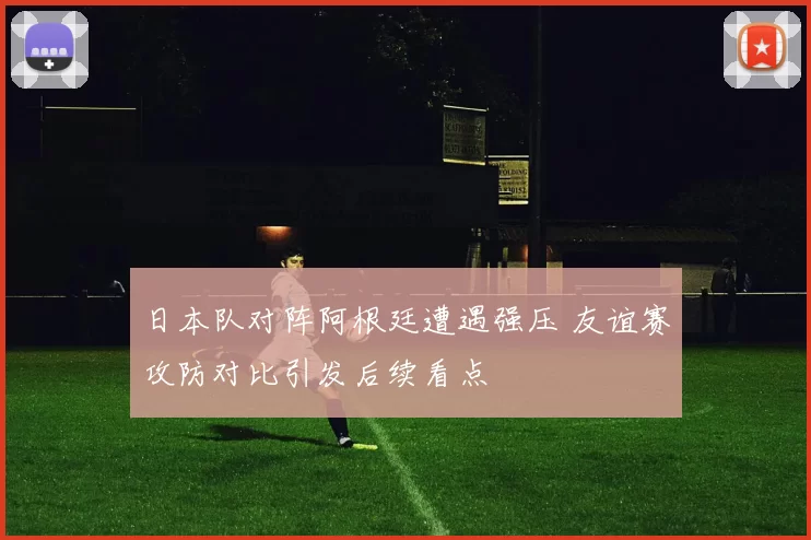 日本队对阵阿根廷遭遇强压 友谊赛攻防对比引发后续看点