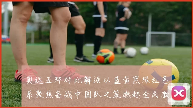奥运五环对比解读以蓝黄黑绿红色系聚焦备战中国队之策燃起全民激情