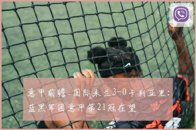 意甲前瞻_国际米兰3-0卡利亚里：蓝黑军团意甲第21冠在望