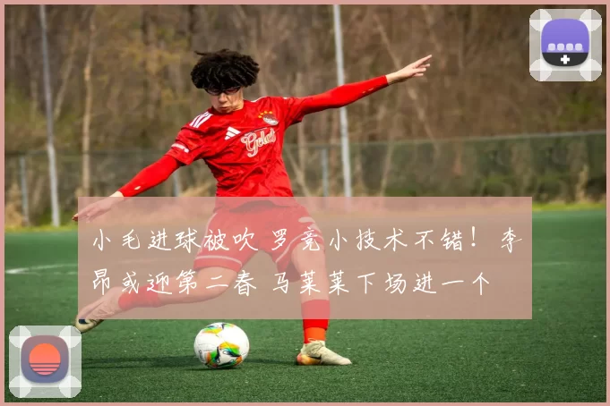小毛进球被吹 罗竞小技术不错！李昂或迎第二春 马莱莱下场进一个