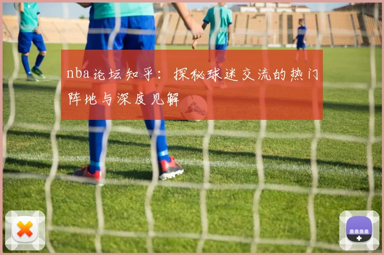 nba论坛知乎：探秘球迷交流的热门阵地与深度见解