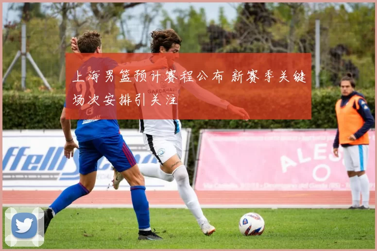 上海男篮预计赛程公布 新赛季关键场次安排引关注