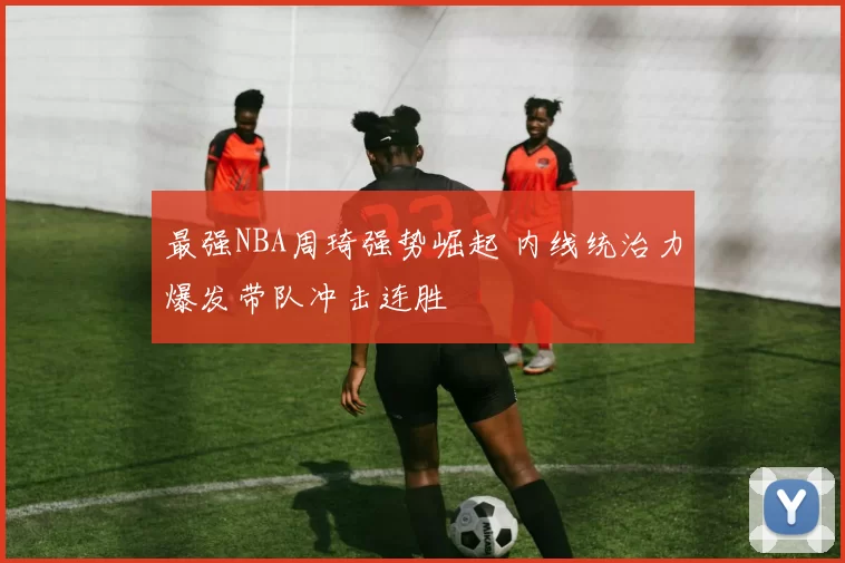 最强NBA周琦强势崛起 内线统治力爆发带队冲击连胜