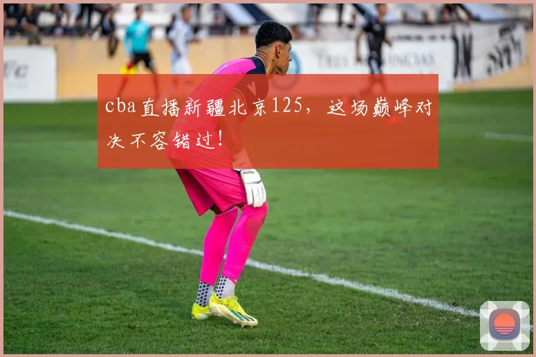 cba直播新疆北京125，这场巅峰对决不容错过！