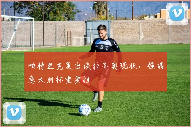 帕特里克复出谈拉齐奥现状，强调意大利杯重要性