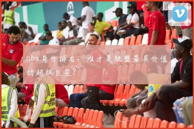 nba身价排名，谁才是联盟最具价值的超级巨星？