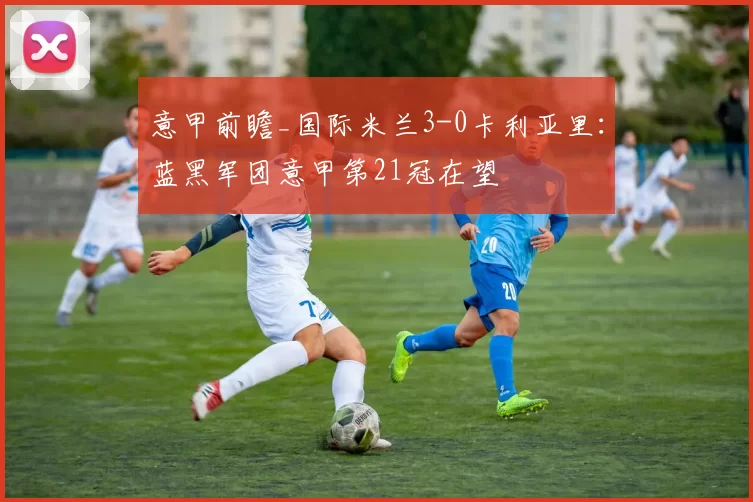 意甲前瞻_国际米兰3-0卡利亚里：蓝黑军团意甲第21冠在望