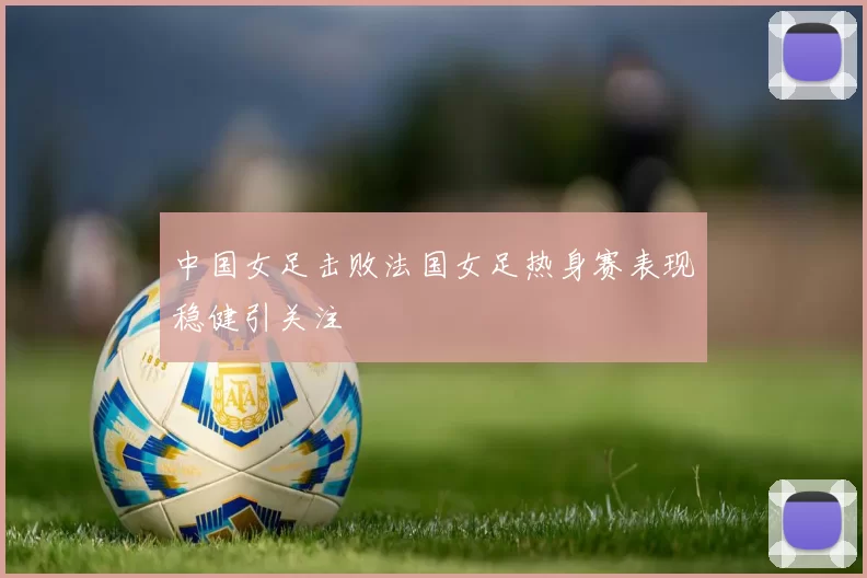 中国女足击败法国女足热身赛表现稳健引关注