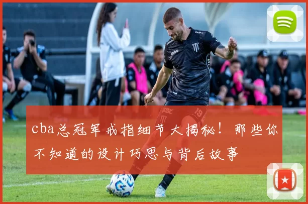 cba总冠军戒指细节大揭秘！那些你不知道的设计巧思与背后故事