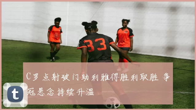 C罗点射破门助利雅得胜利取胜 争冠悬念持续升温