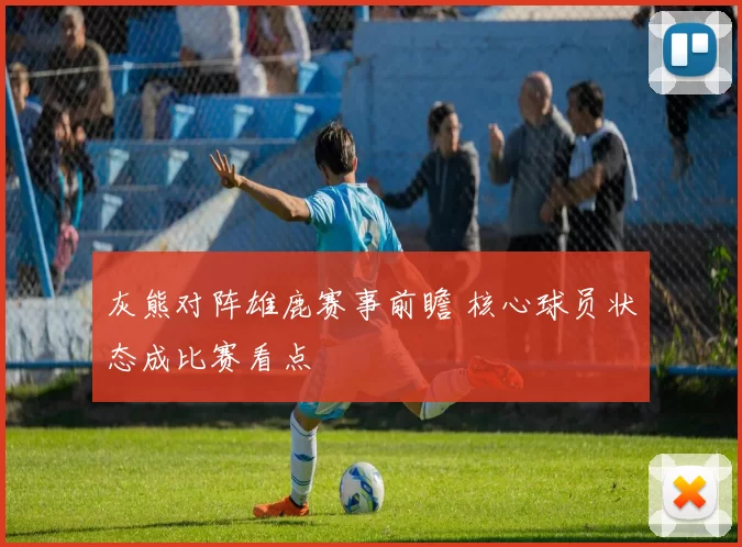 灰熊对阵雄鹿赛事前瞻 核心球员状态成比赛看点