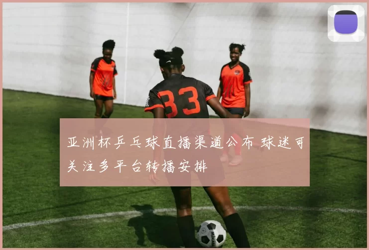 亚洲杯乒乓球直播渠道公布 球迷可关注多平台转播安排