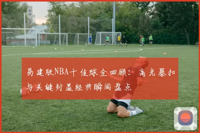 易建联NBA十佳球全回顾：高光暴扣与关键封盖经典瞬间盘点