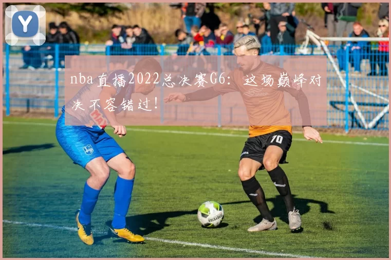 nba直播2022总决赛G6：这场巅峰对决不容错过！
