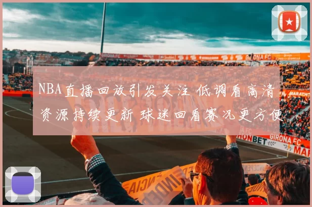 NBA直播回放引发关注 低调看高清资源持续更新 球迷回看赛况更方便