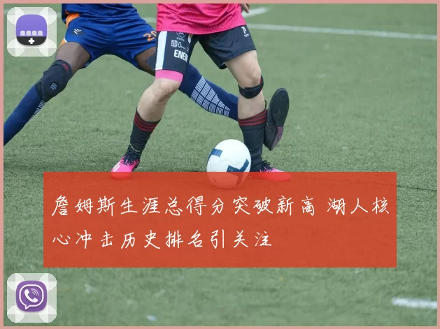 詹姆斯生涯总得分突破新高 湖人核心冲击历史排名引关注