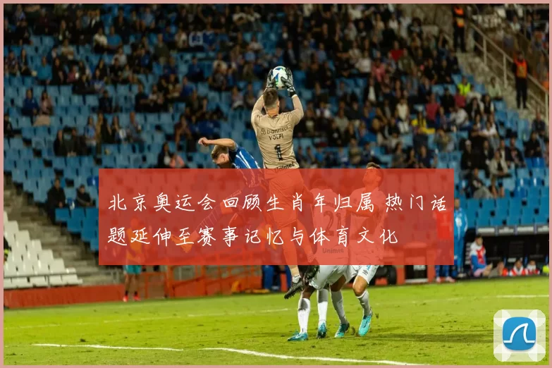 北京奥运会回顾生肖年归属 热门话题延伸至赛事记忆与体育文化