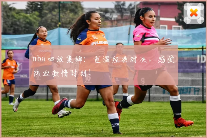 nba回放集锦：重温经典对决，感受热血激情时刻！