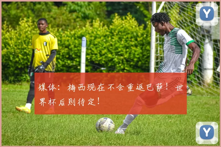 媒体：梅西现在不会重返巴萨！世界杯后则待定！