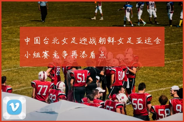 中国台北女足迎战朝鲜女足亚运会小组赛竞争再添看点