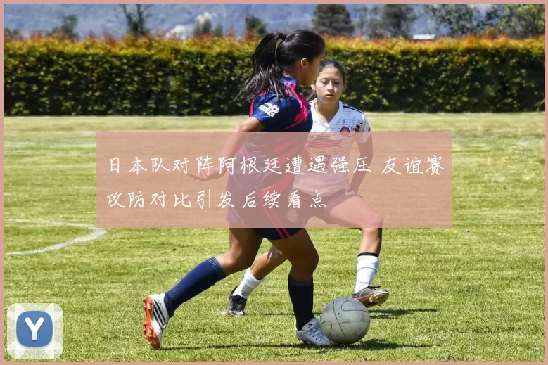 日本队对阵阿根廷遭遇强压 友谊赛攻防对比引发后续看点