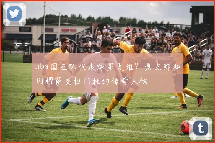 nba国王队代表球星是谁？盘点那些闪耀萨克拉门托的传奇人物