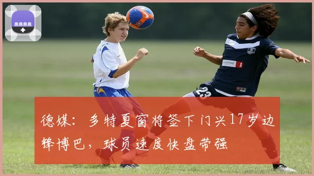 德媒：多特夏窗将签下门兴17岁边锋博巴，球员速度快盘带强