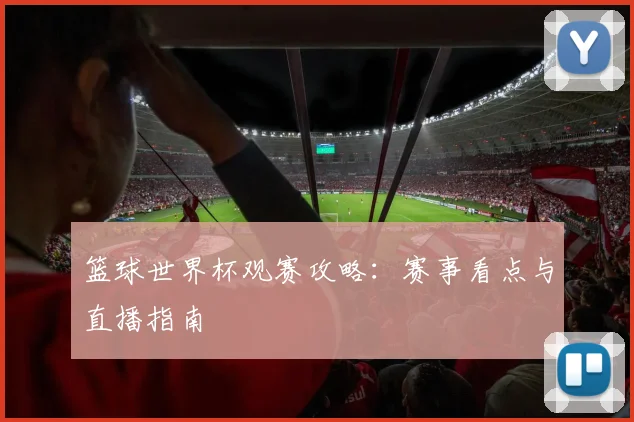 篮球世界杯观赛攻略：赛事看点与直播指南