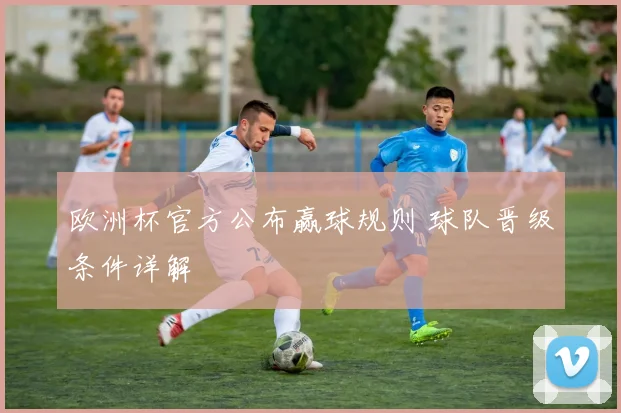欧洲杯官方公布赢球规则 球队晋级条件详解