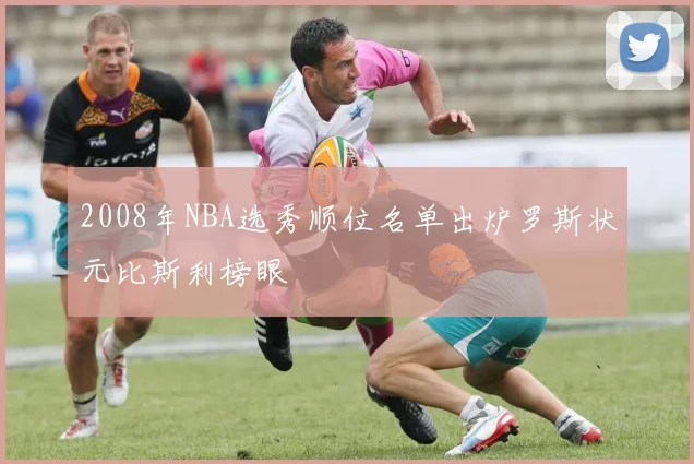 2008年NBA选秀顺位名单出炉罗斯状元比斯利榜眼